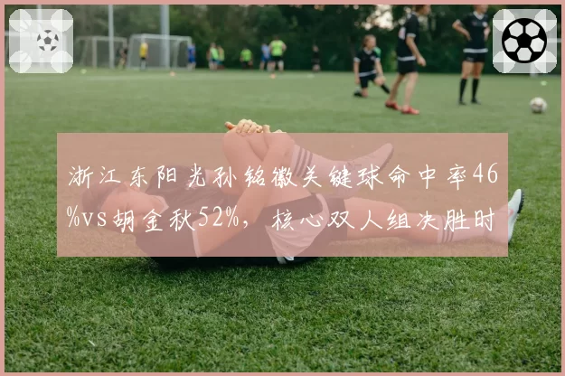 浙江东阳光孙铭徽关键球命中率46%vs胡金秋52%，核心双人组决胜时刻分工解析