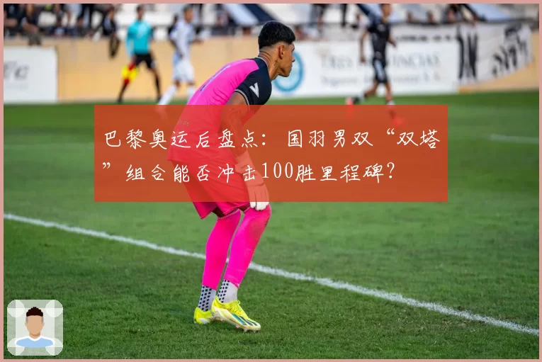 巴黎奥运后盘点:国羽男双“双塔”组合能否冲击100胜里程碑?