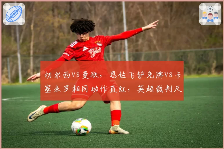 切尔西vs曼联，恩佐飞铲免牌vs卡塞米罗相同动作直红，英超裁判尺度统一性遭批