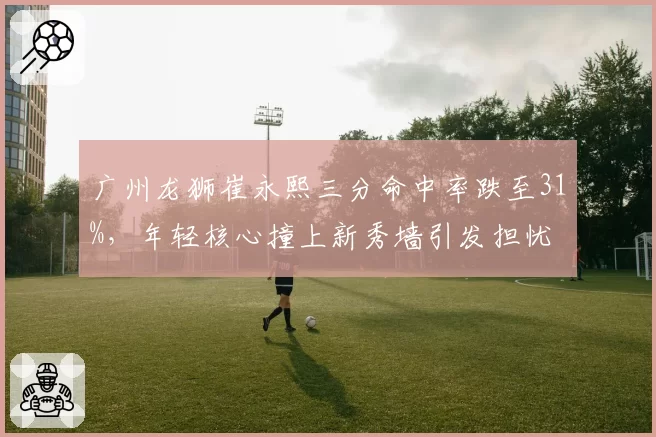 广州龙狮崔永熙三分命中率跌至31%,年轻核心撞上新秀墙引发担忧