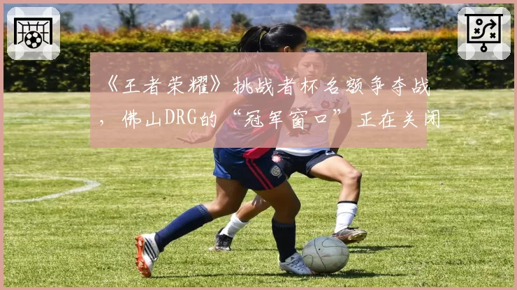 《王者荣耀》挑战者杯名额争夺战，佛山DRG的“冠军窗口”正在关闭？