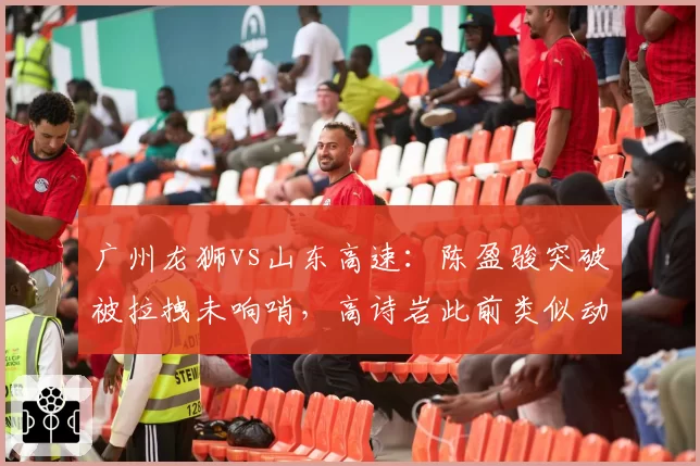 广州龙狮vs山东高速：陈盈骏突破被拉拽未响哨，高诗岩此前类似动作却遭录像回放追罚