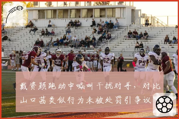 戴资颖跑动中喊叫干扰对手，对比山口茜类似行为未被处罚引争议