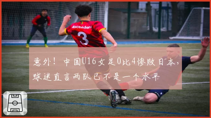 意外！中国U16女足0比4惨败日本，球迷直言两队已不是一个水平