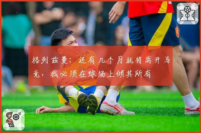 格列兹曼：还有几个月就将离开马竞，我必须在球场上倾其所有