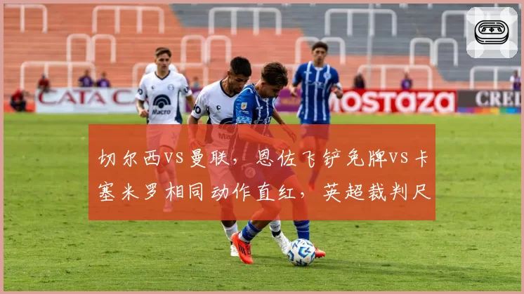 切尔西vs曼联，恩佐飞铲免牌vs卡塞米罗相同动作直红，英超裁判尺度统一性遭批