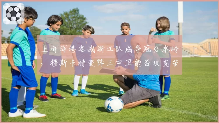 上海海港客战浙江队成争冠分水岭，穆斯卡特变阵三中卫能否攻克苦主主场