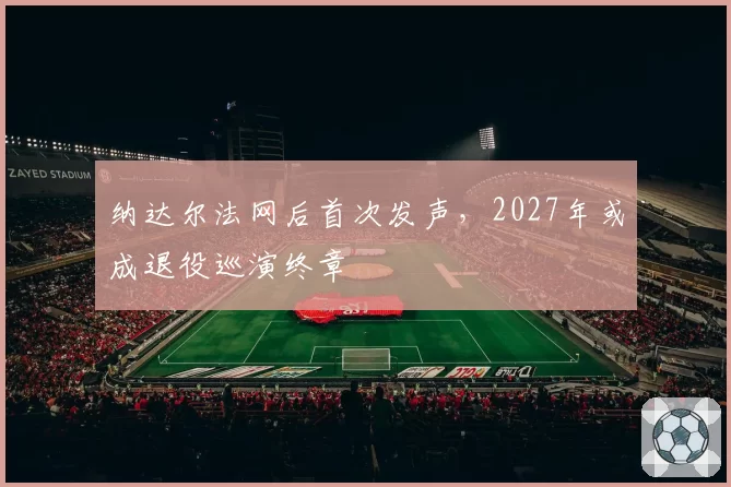 纳达尔法网后首次发声,2027年或成退役巡演终章