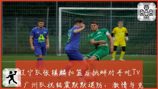 辽宁队张镇麟扣篮后挑衅对手吃Tvs广州队祝铭震默默退防,激情与克制对比引思考