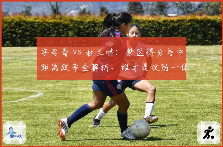 字母哥 vs 杜兰特:禁区得分与中距离效率全解析,谁才是攻防一体最强?