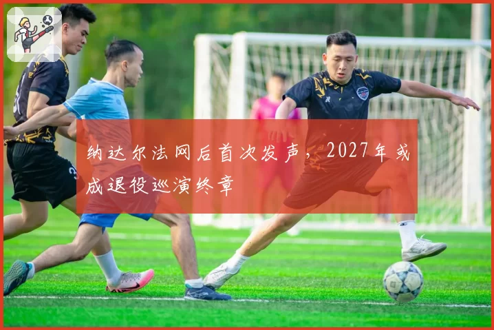 纳达尔法网后首次发声,2027年或成退役巡演终章