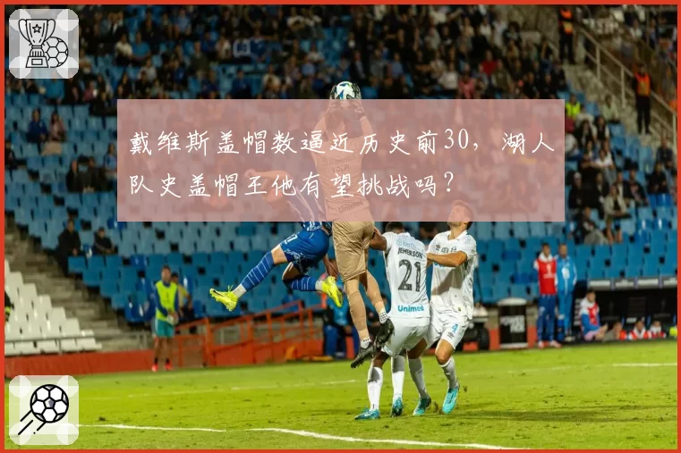戴维斯盖帽数逼近历史前30，湖人队史盖帽王他有望挑战吗？