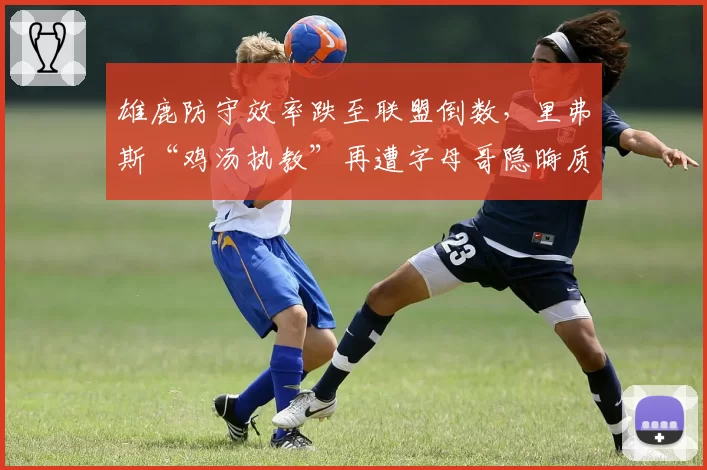 雄鹿防守效率跌至联盟倒数，里弗斯“鸡汤执教”再遭字母哥隐晦质疑