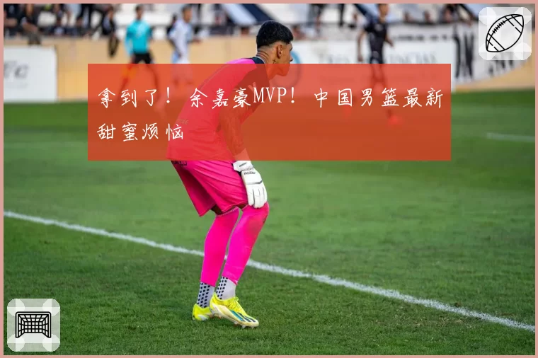 拿到了!余嘉豪MVP!中国男篮最新甜蜜烦恼