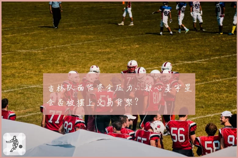 吉林队面临资金压力,核心姜宇星会否被摆上交易货架?