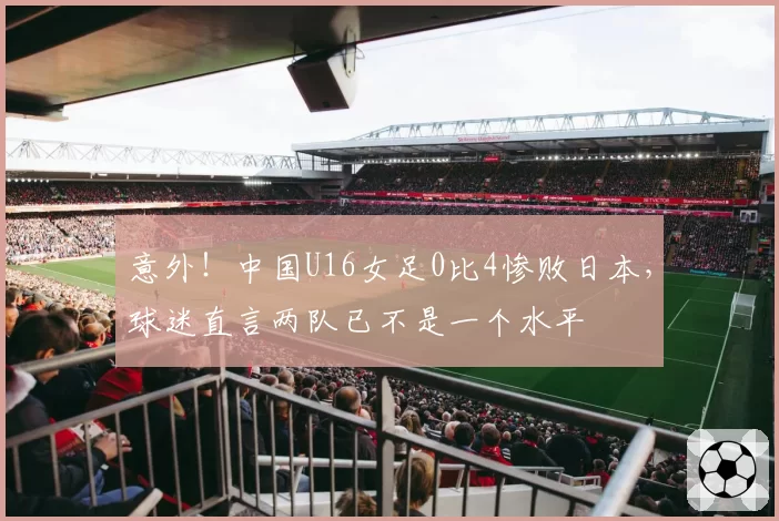 意外！中国U16女足0比4惨败日本，球迷直言两队已不是一个水平
