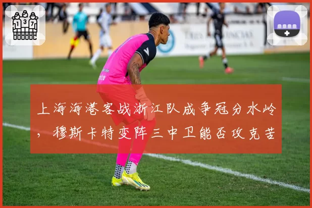 上海海港客战浙江队成争冠分水岭，穆斯卡特变阵三中卫能否攻克苦主主场