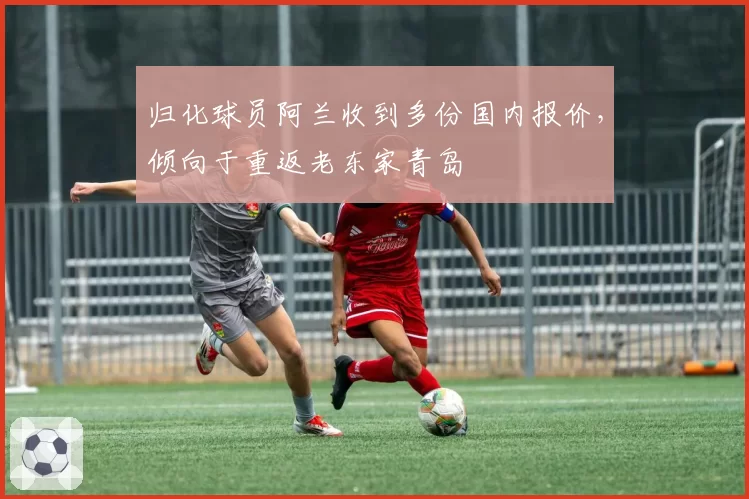 归化球员阿兰收到多份国内报价,倾向于重返老东家青岛