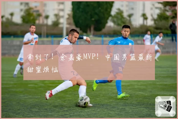 拿到了!余嘉豪MVP!中国男篮最新甜蜜烦恼