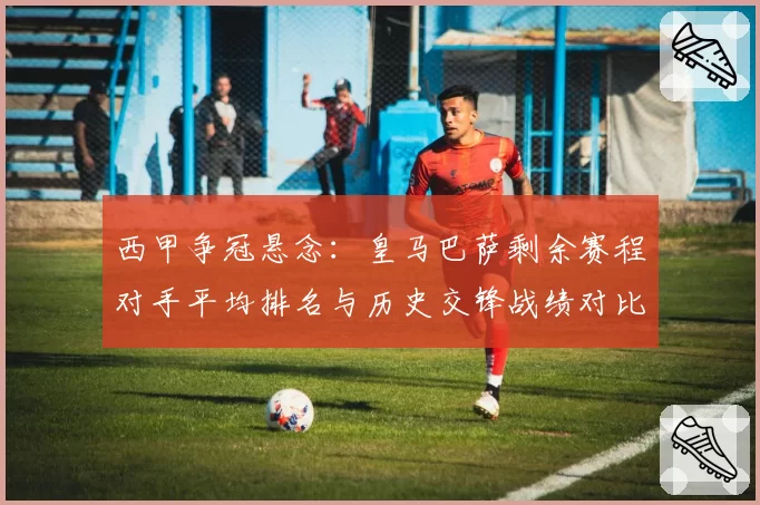 西甲争冠悬念：皇马巴萨剩余赛程对手平均排名与历史交锋战绩对比