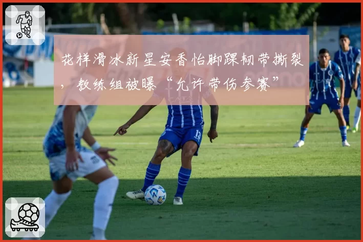 花样滑冰新星安香怡脚踝韧带撕裂，教练组被曝“允许带伤参赛”
