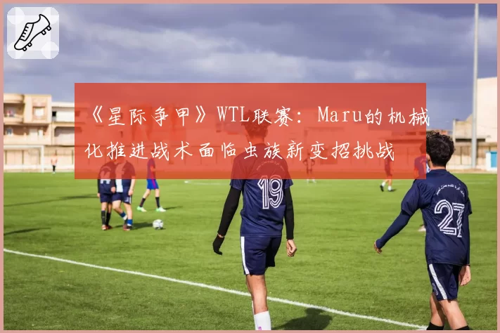 《星际争甲》WTL联赛:Maru的机械化推进战术面临虫族新变招挑战