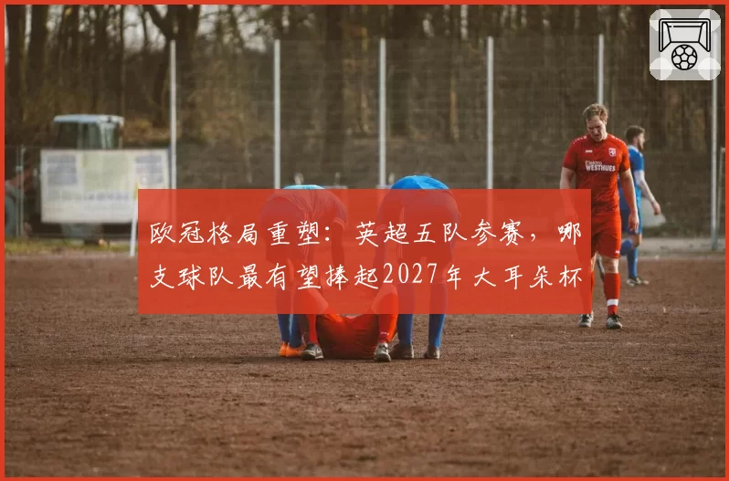 欧冠格局重塑:英超五队参赛,哪支球队最有望捧起2027年大耳朵杯?