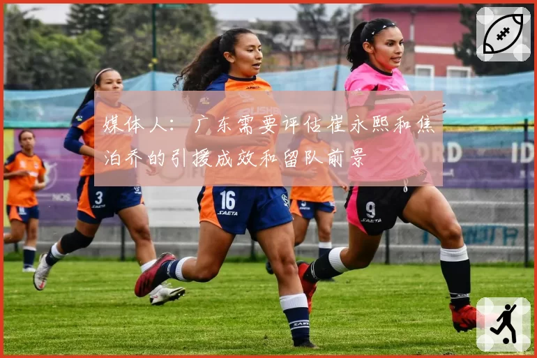 媒体人：广东需要评估崔永熙和焦泊乔的引援成效和留队前景