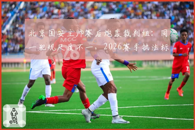北京国安主帅赛后炮轰裁判组:同一犯规尺度不一,2026赛季执法标准何时统一?