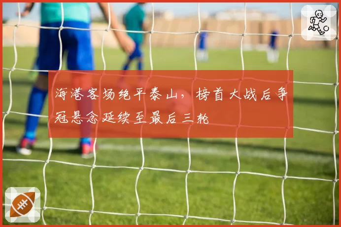 海港客场绝平泰山，榜首大战后争冠悬念延续至最后三轮