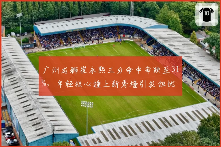 广州龙狮崔永熙三分命中率跌至31%,年轻核心撞上新秀墙引发担忧