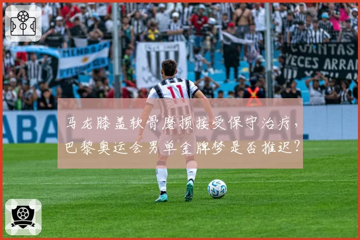 马龙膝盖软骨磨损接受保守治疗，巴黎奥运会男单金牌梦是否推迟？