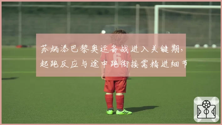 苏炳添巴黎奥运备战进入关键期，起跑反应与途中跑衔接需精进细节