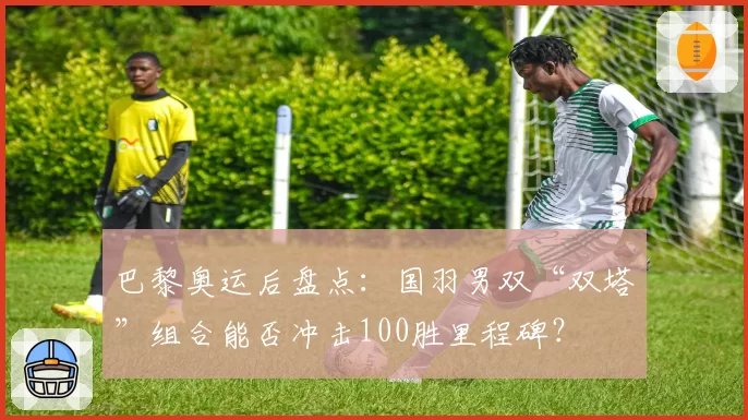 巴黎奥运后盘点:国羽男双“双塔”组合能否冲击100胜里程碑?