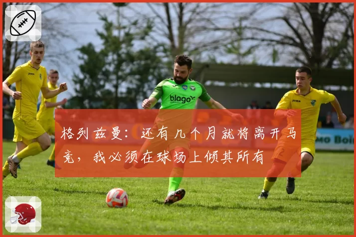 格列兹曼：还有几个月就将离开马竞，我必须在球场上倾其所有