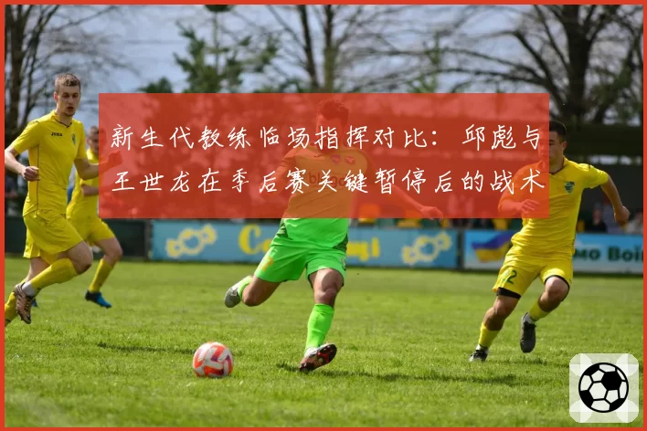 新生代教练临场指挥对比：邱彪与王世龙在季后赛关键暂停后的战术执行效果分析