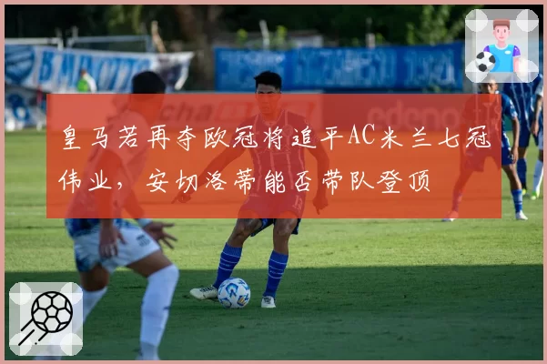 皇马若再夺欧冠将追平AC米兰七冠伟业,安切洛蒂能否带队登顶