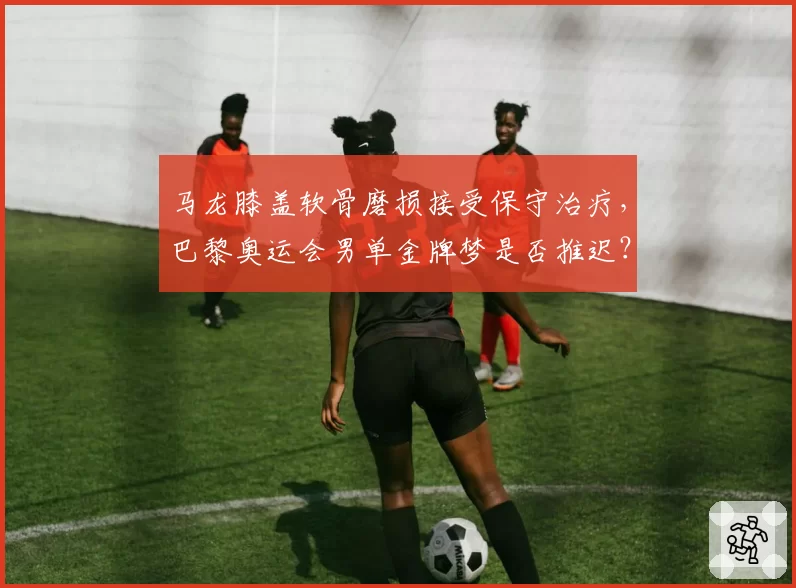 马龙膝盖软骨磨损接受保守治疗，巴黎奥运会男单金牌梦是否推迟？