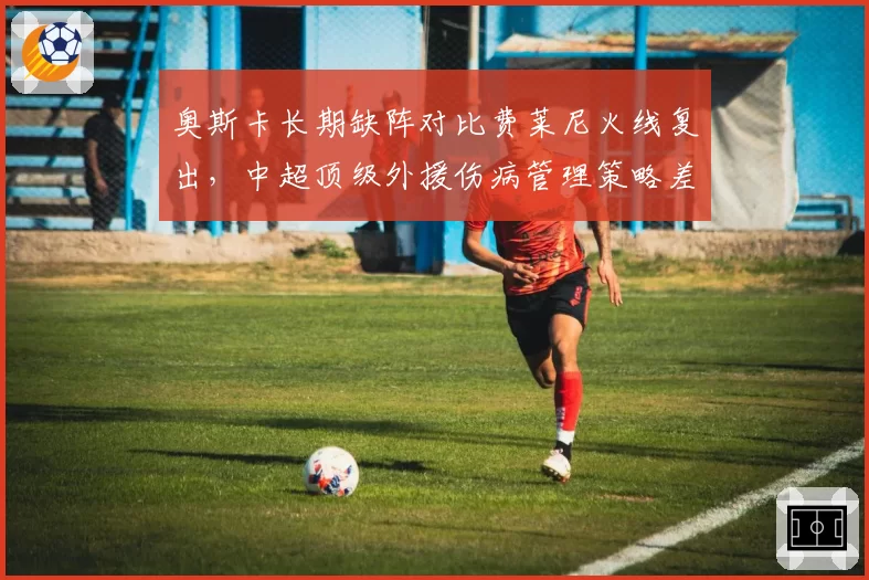 奥斯卡长期缺阵对比费莱尼火线复出,中超顶级外援伤病管理策略差异