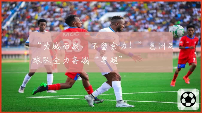 “为城而战，不留余力！”惠州足球队全力备战“粤超”