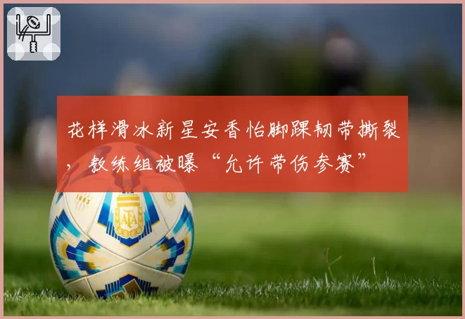 花样滑冰新星安香怡脚踝韧带撕裂，教练组被曝“允许带伤参赛”