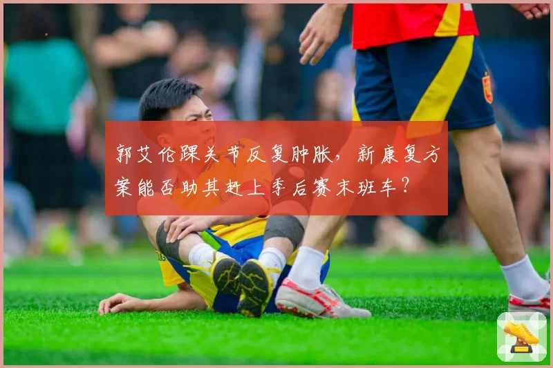 郭艾伦踝关节反复肿胀，新康复方案能否助其赶上季后赛末班车？