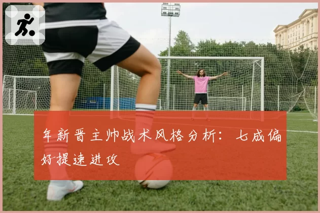 年新晋主帅战术风格分析：七成偏好提速进攻