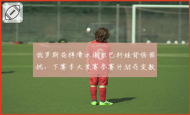 俄罗斯花样滑冰谢尔巴科娃背伤困扰，下赛季大奖赛参赛计划存变数