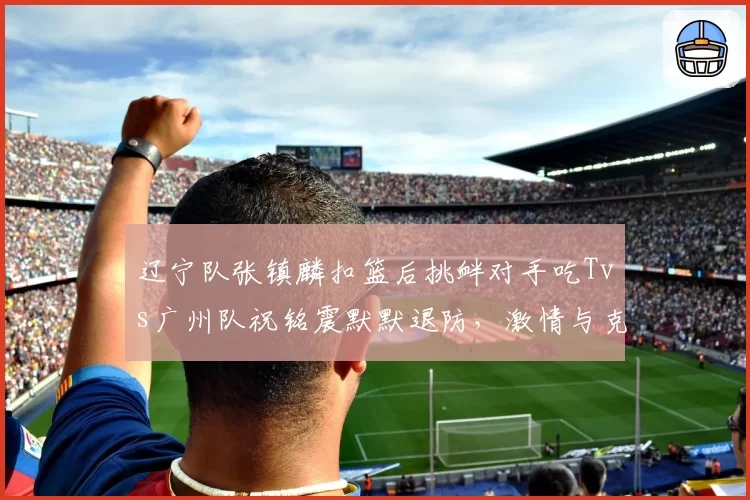 辽宁队张镇麟扣篮后挑衅对手吃Tvs广州队祝铭震默默退防,激情与克制对比引思考
