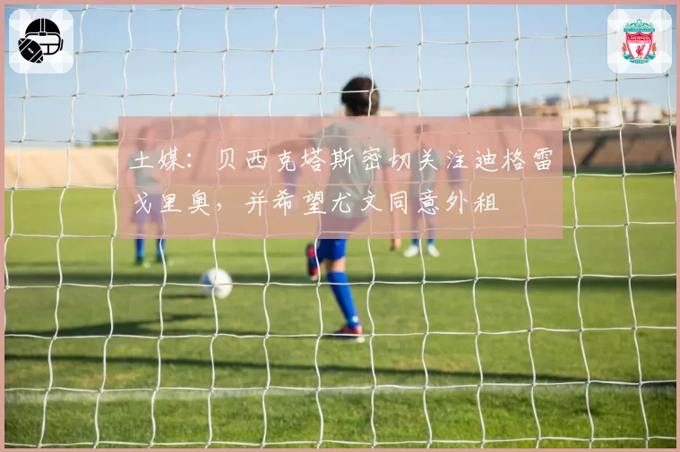 土媒:贝西克塔斯密切关注迪格雷戈里奥,并希望尤文同意外租