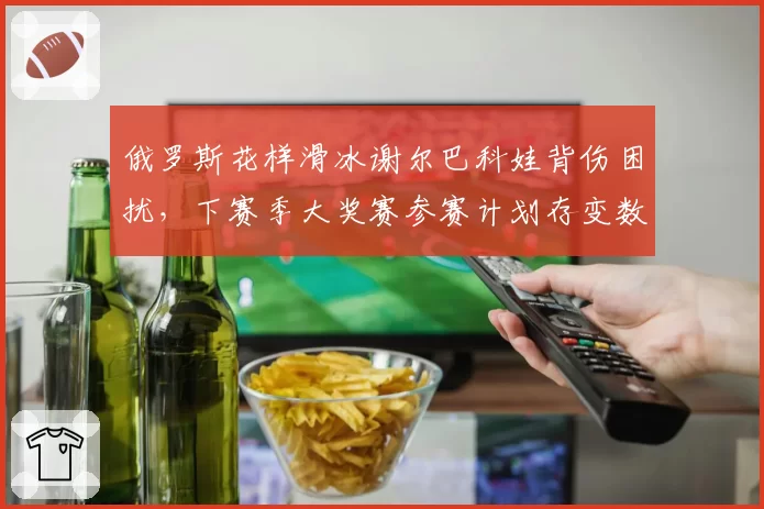 俄罗斯花样滑冰谢尔巴科娃背伤困扰，下赛季大奖赛参赛计划存变数