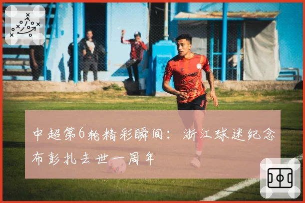 中超第6轮精彩瞬间：浙江球迷纪念布彭扎去世一周年