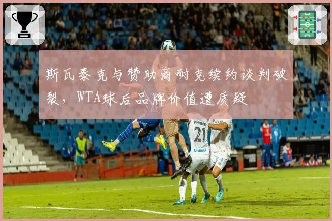 斯瓦泰克与赞助商耐克续约谈判破裂，WTA球后品牌价值遭质疑