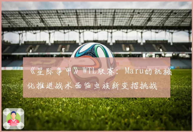 《星际争甲》WTL联赛:Maru的机械化推进战术面临虫族新变招挑战